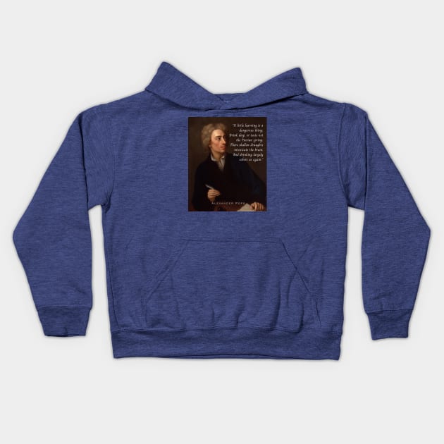 Alexander Pope portrait and  quote: A little learning is a dangerous thing; Drink deep, or taste not the Pierian spring : There shallow draughts intoxicate the brain, And drinking largely sobers us again. Kids Hoodie by artbleed